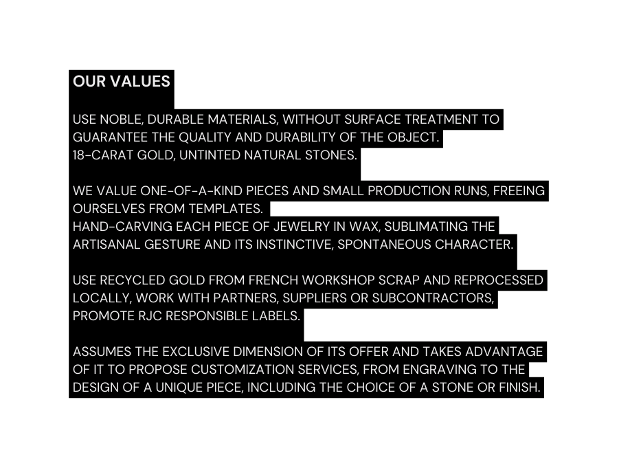 OUR VALUES use noble durable materials without surface treatment to guarantee the quality and durability of the object 18 carat gold untinted natural stones we value one of a kind pieces and small production runs freeing ourselves from templates hand carving each piece of jewelry in wax sublimating the artisanal gesture and its instinctive spontaneous character use recycled gold from French workshop scrap and reprocessed locally work with partners suppliers or subcontractors promote RJC responsible labels assumes the exclusive dimension of its offer and takes advantage of it to propose customization services from engraving to the design of a unique piece including the choice of a stone or finish